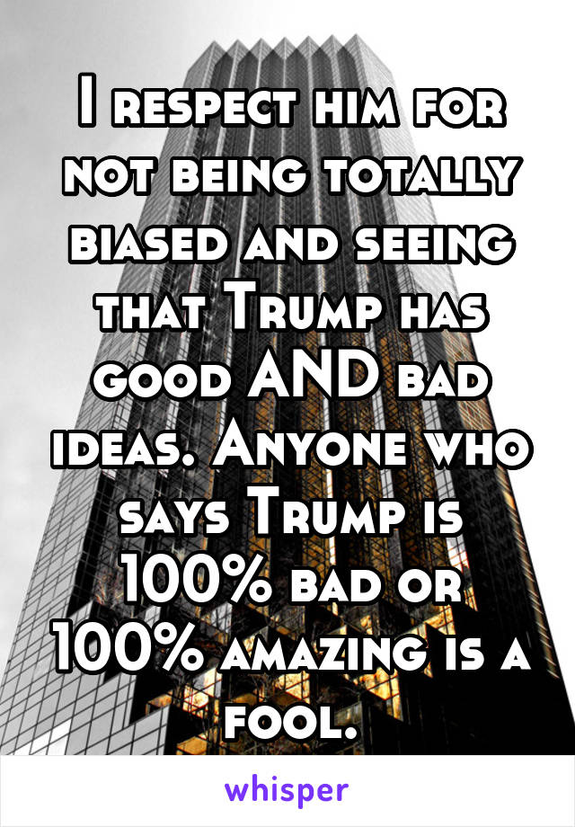 I respect him for not being totally biased and seeing that Trump has good AND bad ideas. Anyone who says Trump is 100% bad or 100% amazing is a fool.