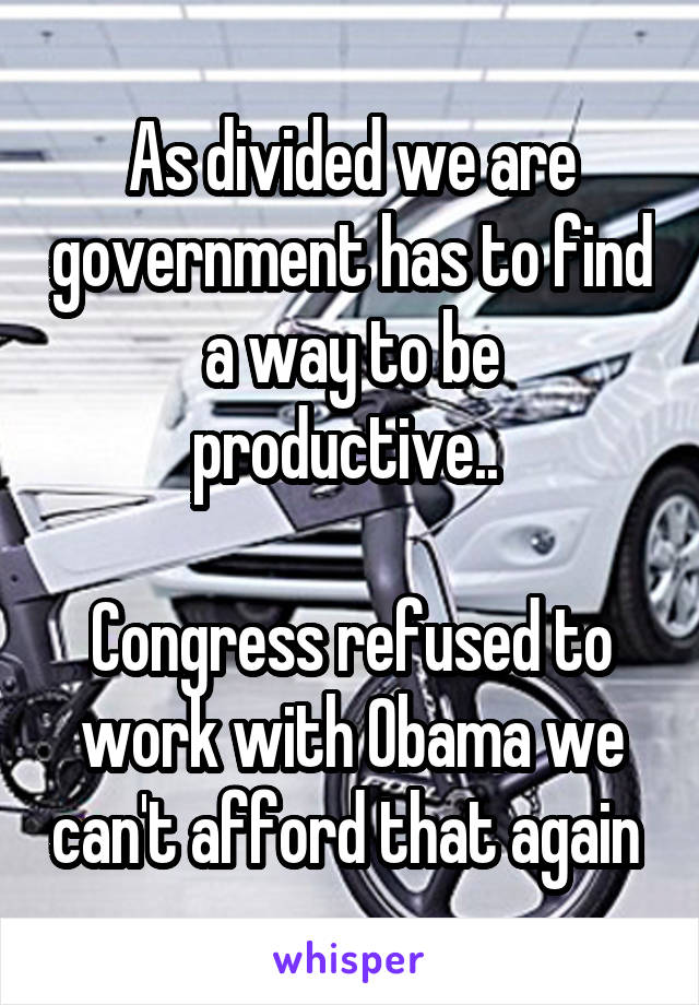 As divided we are government has to find a way to be productive.. 

Congress refused to work with Obama we can't afford that again 