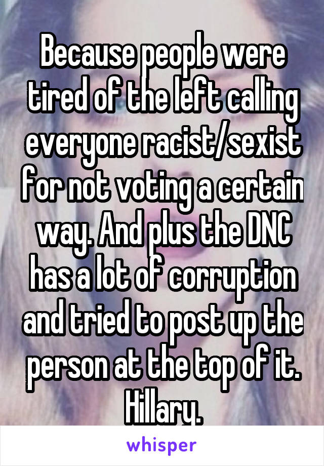 Because people were tired of the left calling everyone racist/sexist for not voting a certain way. And plus the DNC has a lot of corruption and tried to post up the person at the top of it. Hillary.