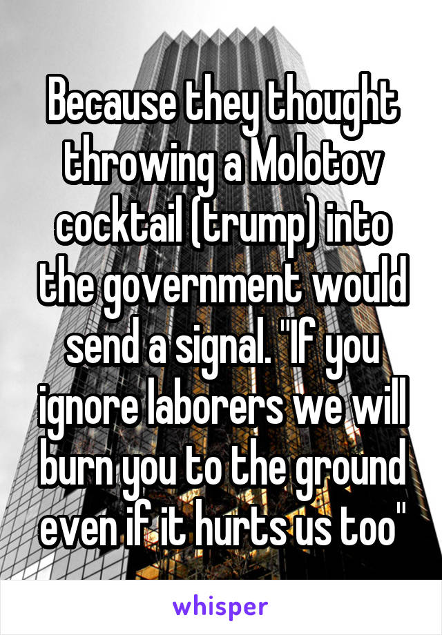 Because they thought throwing a Molotov cocktail (trump) into the government would send a signal. "If you ignore laborers we will burn you to the ground even if it hurts us too"