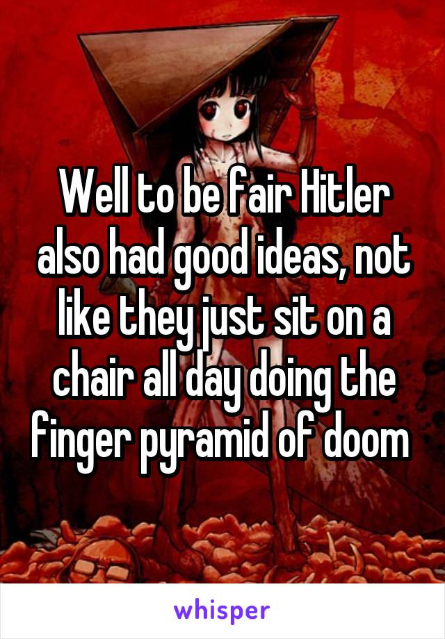 Well to be fair Hitler also had good ideas, not like they just sit on a chair all day doing the finger pyramid of doom 