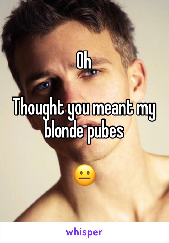 Oh

Thought you meant my blonde pubes

😐