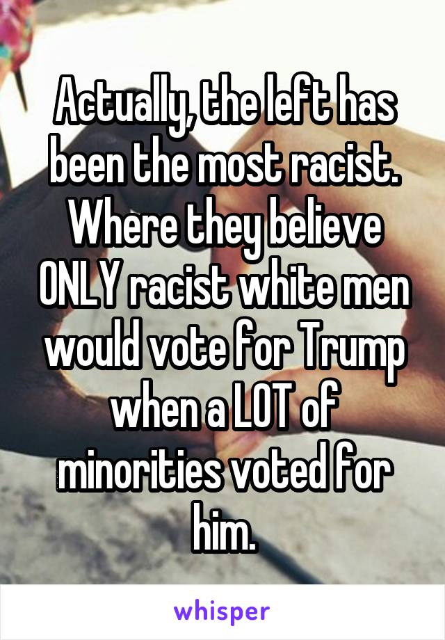 Actually, the left has been the most racist. Where they believe ONLY racist white men would vote for Trump when a LOT of minorities voted for him.