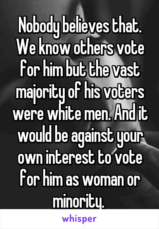 Nobody believes that. We know others vote for him but the vast majority of his voters were white men. And it would be against your own interest to vote for him as woman or minority. 