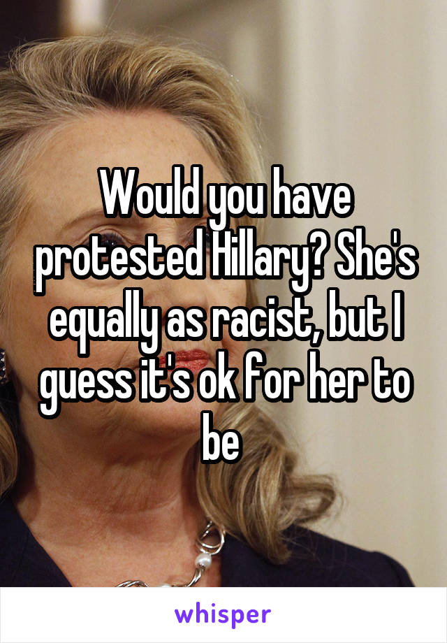 Would you have protested Hillary? She's equally as racist, but I guess it's ok for her to be 