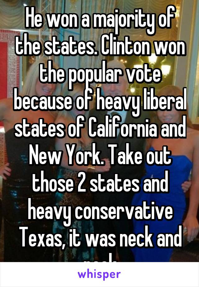 He won a majority of the states. Clinton won the popular vote because of heavy liberal states of California and New York. Take out those 2 states and heavy conservative Texas, it was neck and neck