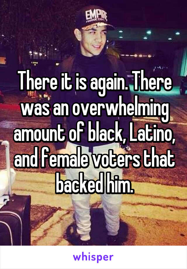 There it is again. There was an overwhelming amount of black, Latino, and female voters that backed him.