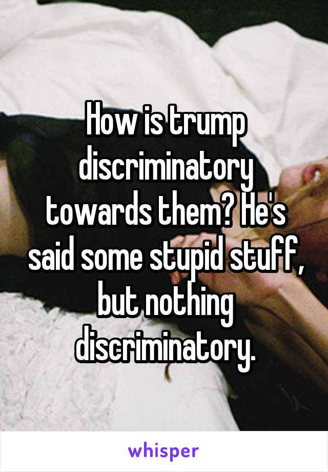 How is trump discriminatory towards them? He's said some stupid stuff, but nothing discriminatory.