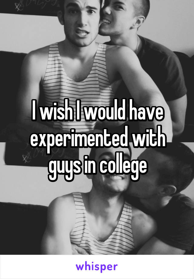 I wish I would have experimented with guys in college