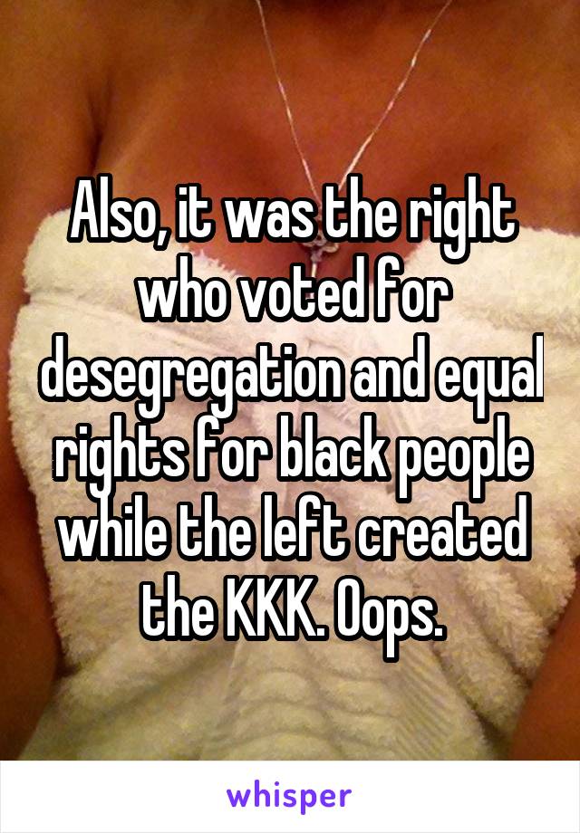 Also, it was the right who voted for desegregation and equal rights for black people while the left created the KKK. Oops.