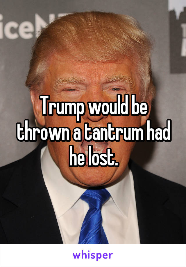 Trump would be thrown a tantrum had he lost.