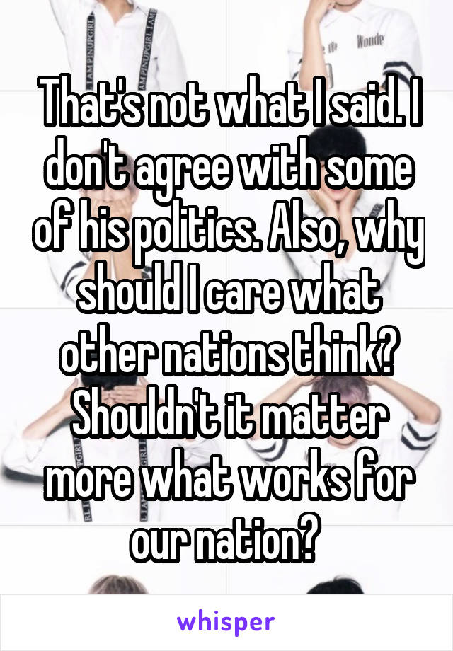 That's not what I said. I don't agree with some of his politics. Also, why should I care what other nations think? Shouldn't it matter more what works for our nation? 