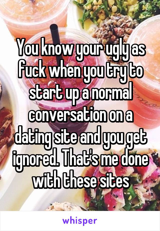 You know your ugly as fuck when you try to start up a normal conversation on a dating site and you get ignored. That's me done with these sites