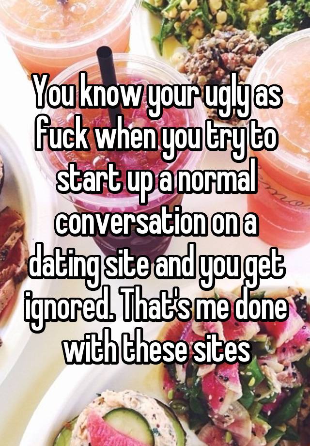 You know your ugly as fuck when you try to start up a normal conversation on a dating site and you get ignored. That's me done with these sites