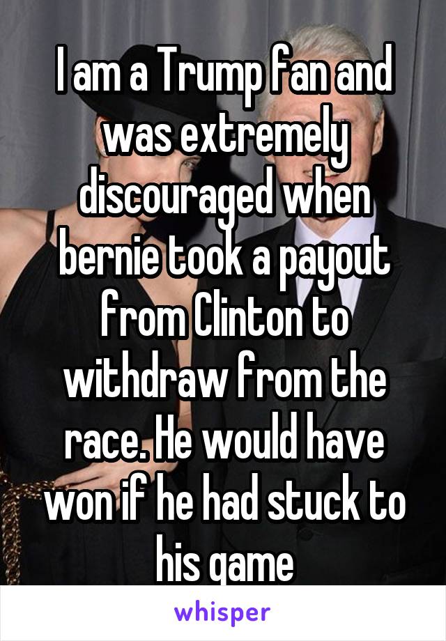 I am a Trump fan and was extremely discouraged when bernie took a payout from Clinton to withdraw from the race. He would have won if he had stuck to his game