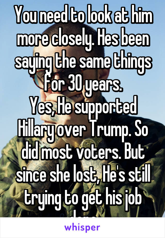 You need to look at him more closely. Hes been saying the same things for 30 years.
Yes, He supported Hillary over Trump. So did most voters. But since she lost, He's still trying to get his job done