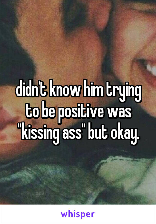 didn't know him trying to be positive was "kissing ass" but okay.