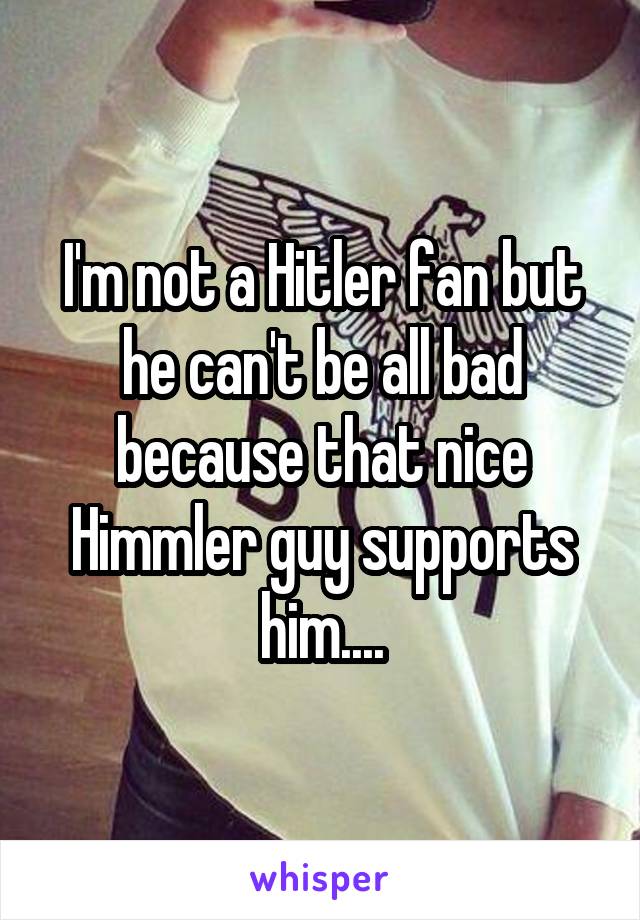 I'm not a Hitler fan but he can't be all bad because that nice Himmler guy supports him....