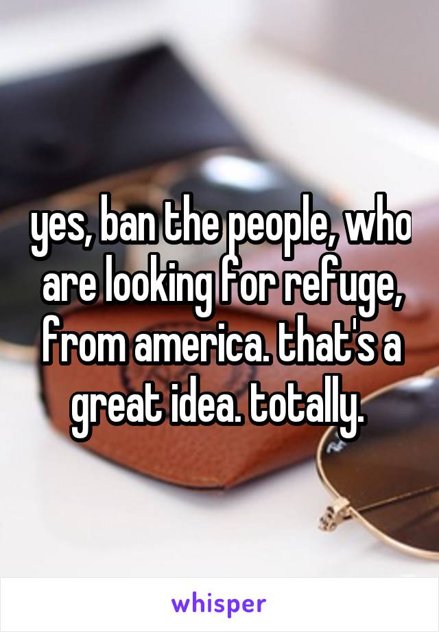 yes, ban the people, who are looking for refuge, from america. that's a great idea. totally. 