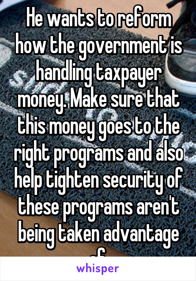 He wants to reform how the government is handling taxpayer money. Make sure that this money goes to the right programs and also help tighten security of these programs aren't being taken advantage of.