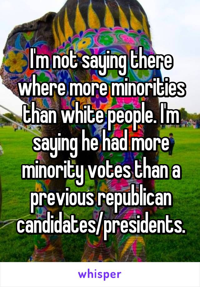 I'm not saying there where more minorities than white people. I'm saying he had more minority votes than a previous republican candidates/presidents.