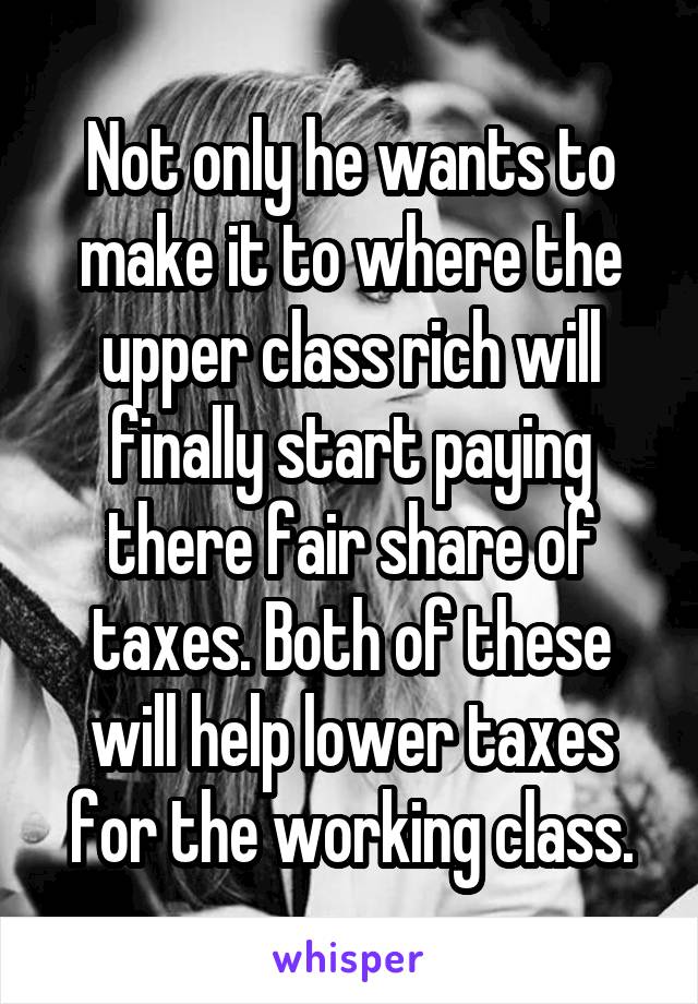 Not only he wants to make it to where the upper class rich will finally start paying there fair share of taxes. Both of these will help lower taxes for the working class.