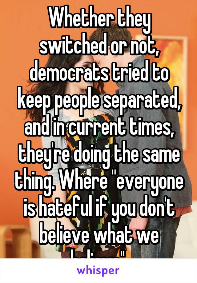 Whether they switched or not, democrats tried to keep people separated, and in current times, they're doing the same thing. Where "everyone is hateful if you don't believe what we believe".