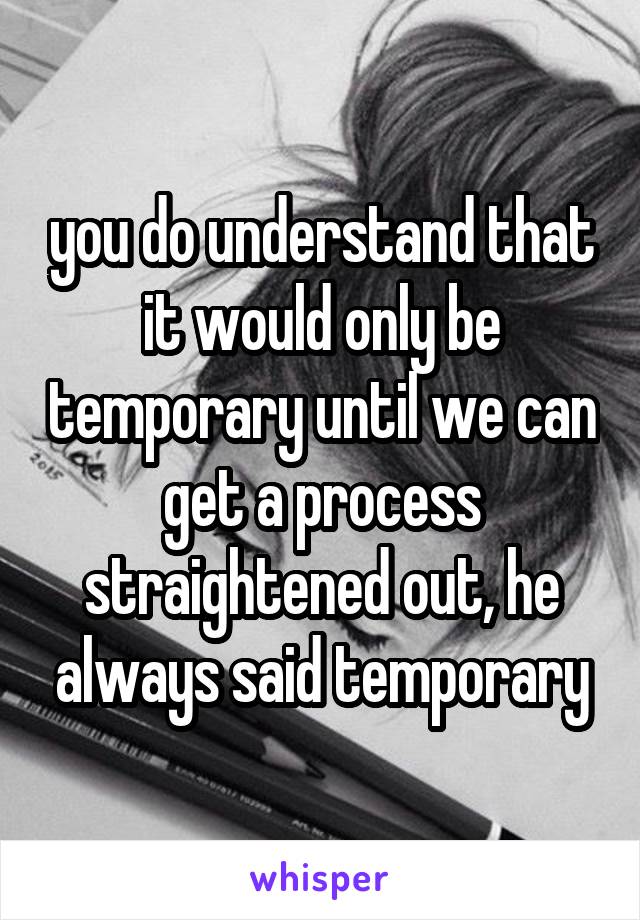 you do understand that it would only be temporary until we can get a process straightened out, he always said temporary