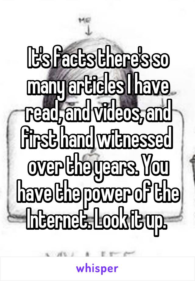 It's facts there's so many articles I have read, and videos, and first hand witnessed  over the years. You have the power of the Internet. Look it up. 