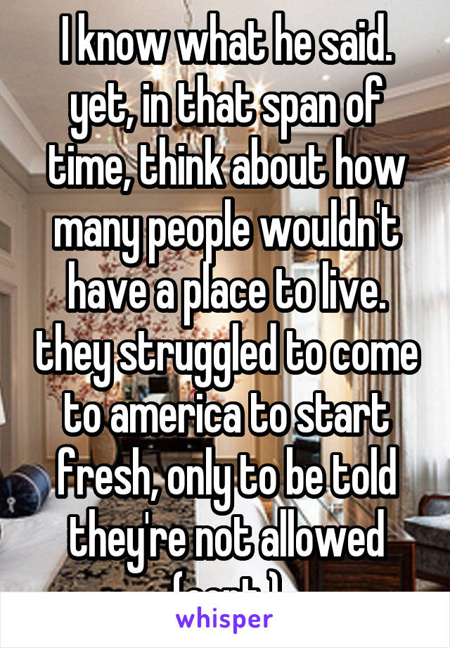 I know what he said. yet, in that span of time, think about how many people wouldn't have a place to live. they struggled to come to america to start fresh, only to be told they're not allowed (cont.)