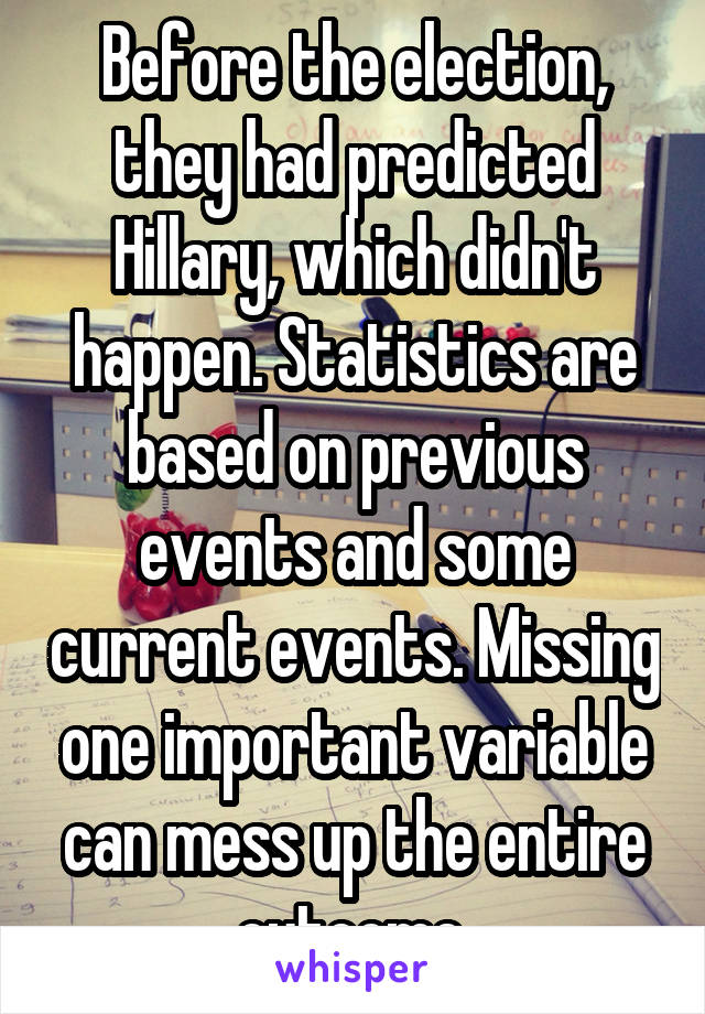 Before the election, they had predicted Hillary, which didn't happen. Statistics are based on previous events and some current events. Missing one important variable can mess up the entire outcome.