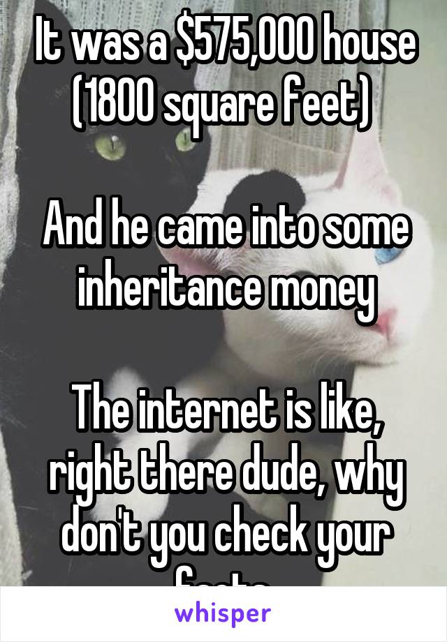 It was a $575,000 house (1800 square feet) 

And he came into some inheritance money

The internet is like, right there dude, why don't you check your facts 