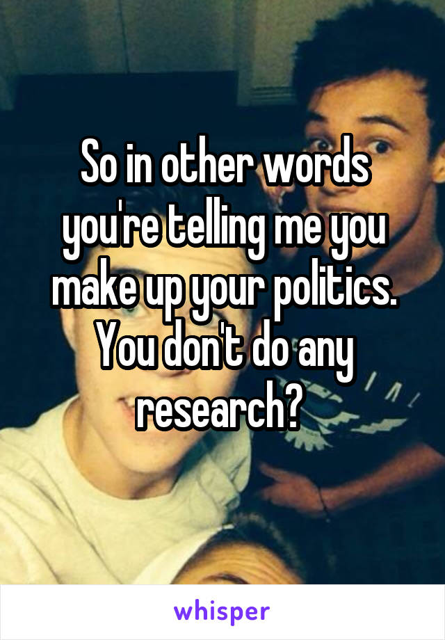 So in other words you're telling me you make up your politics. You don't do any research? 
