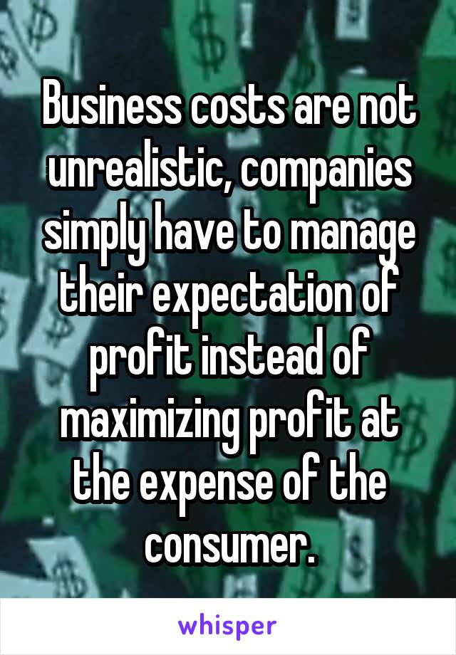 Business costs are not unrealistic, companies simply have to manage their expectation of profit instead of maximizing profit at the expense of the consumer.