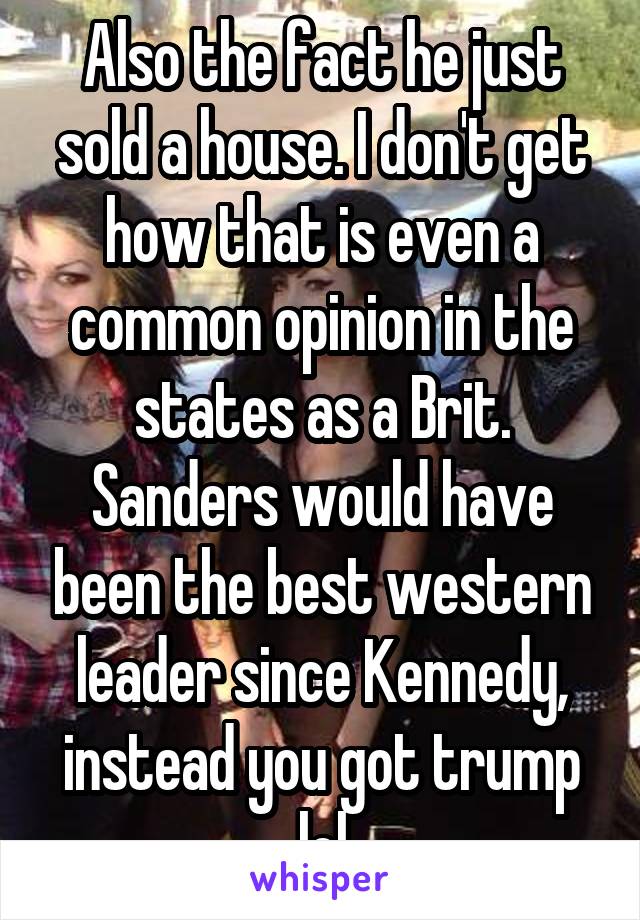 Also the fact he just sold a house. I don't get how that is even a common opinion in the states as a Brit. Sanders would have been the best western leader since Kennedy, instead you got trump lol