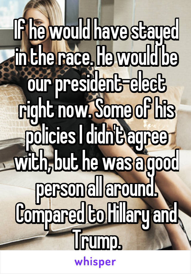 If he would have stayed in the race. He would be our president-elect right now. Some of his policies I didn't agree with, but he was a good person all around. Compared to Hillary and Trump.