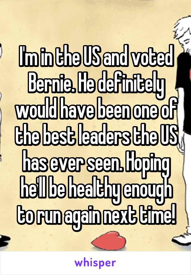 I'm in the US and voted Bernie. He definitely would have been one of the best leaders the US has ever seen. Hoping he'll be healthy enough to run again next time!