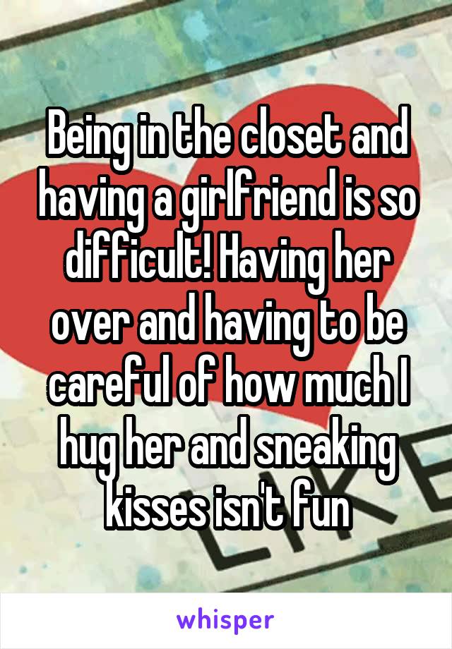 Being in the closet and having a girlfriend is so difficult! Having her over and having to be careful of how much I hug her and sneaking kisses isn't fun