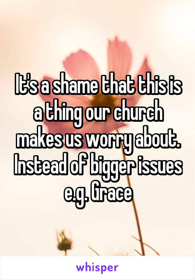 It's a shame that this is a thing our church makes us worry about. Instead of bigger issues e.g. Grace