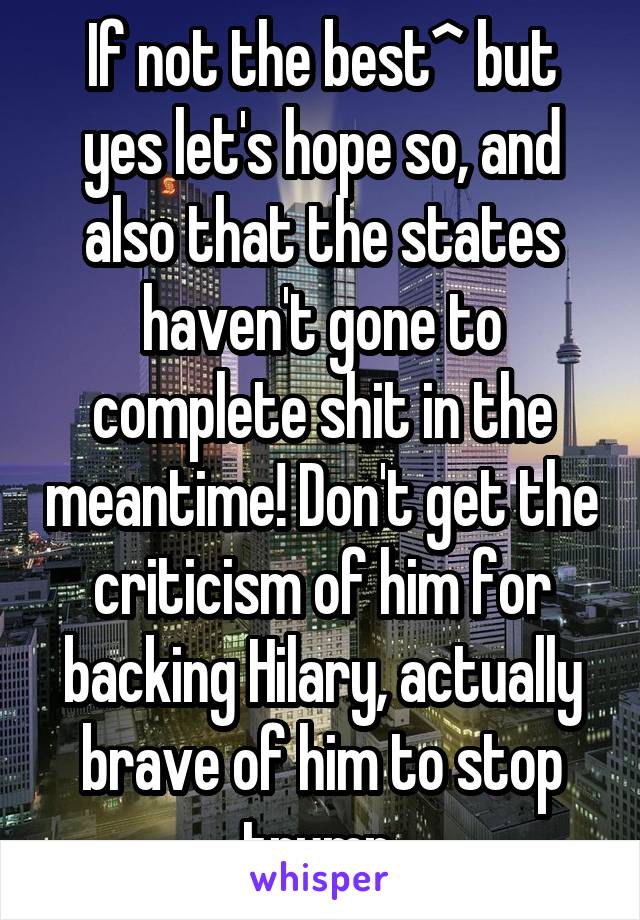 If not the best^ but yes let's hope so, and also that the states haven't gone to complete shit in the meantime! Don't get the criticism of him for backing Hilary, actually brave of him to stop trump 