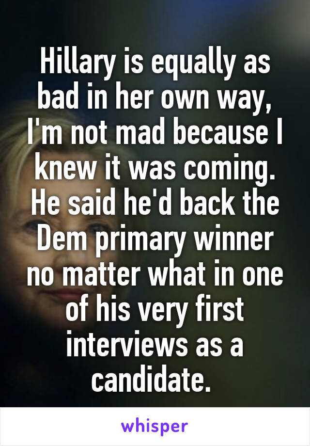 Hillary is equally as bad in her own way, I'm not mad because I knew it was coming. He said he'd back the Dem primary winner no matter what in one of his very first interviews as a candidate. 