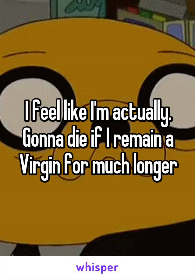 I feel like I'm actually. Gonna die if I remain a Virgin for much longer