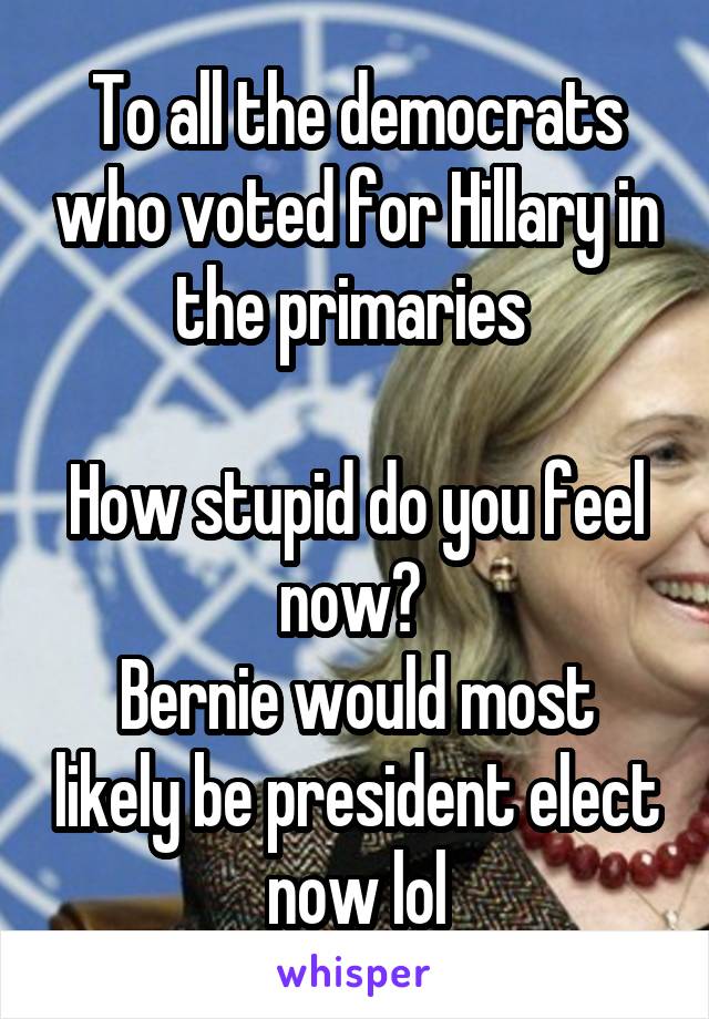 To all the democrats who voted for Hillary in the primaries 

How stupid do you feel now? 
Bernie would most likely be president elect now lol