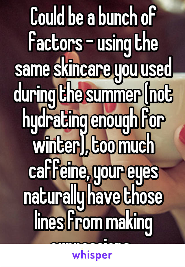 Could be a bunch of factors - using the same skincare you used during the summer (not hydrating enough for winter), too much caffeine, your eyes naturally have those lines from making expressions..