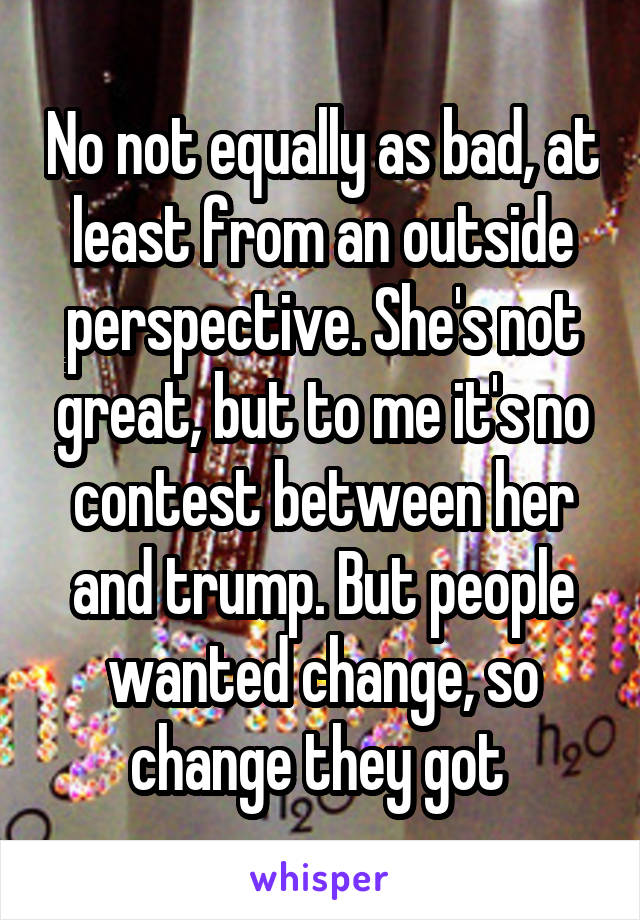 No not equally as bad, at least from an outside perspective. She's not great, but to me it's no contest between her and trump. But people wanted change, so change they got 