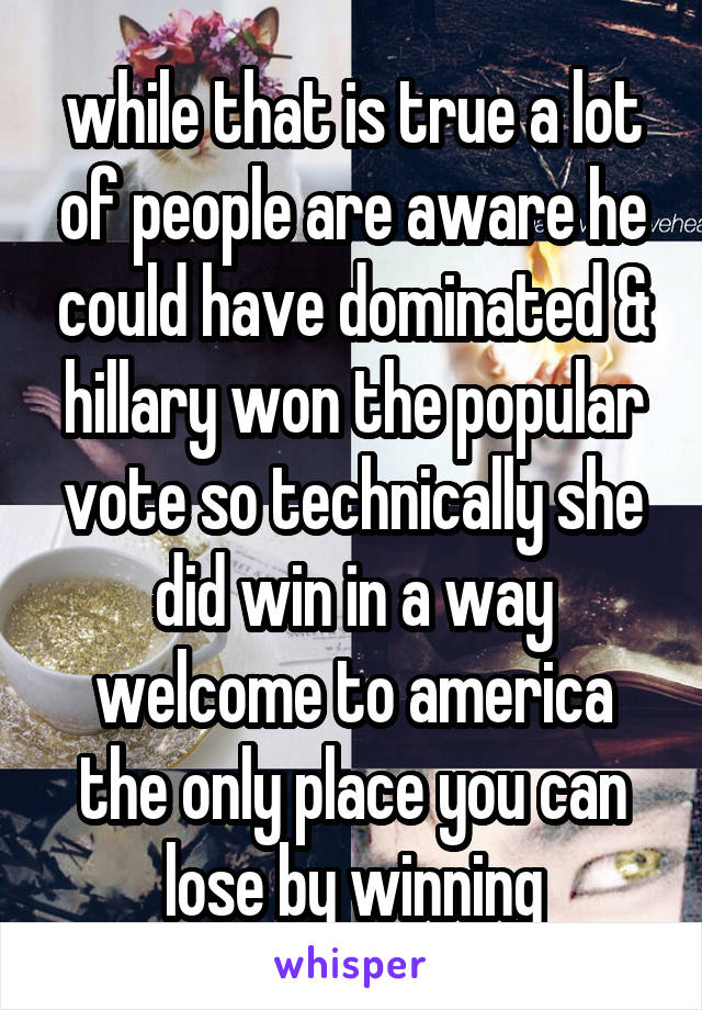 while that is true a lot of people are aware he could have dominated & hillary won the popular vote so technically she did win in a way welcome to america the only place you can lose by winning