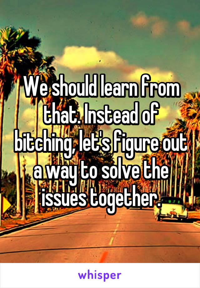 We should learn from that. Instead of bitching, let's figure out a way to solve the issues together.