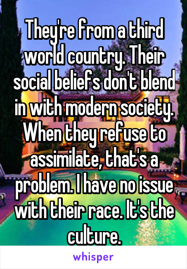 They're from a third world country. Their social beliefs don't blend in with modern society. When they refuse to assimilate, that's a problem. I have no issue with their race. It's the culture.