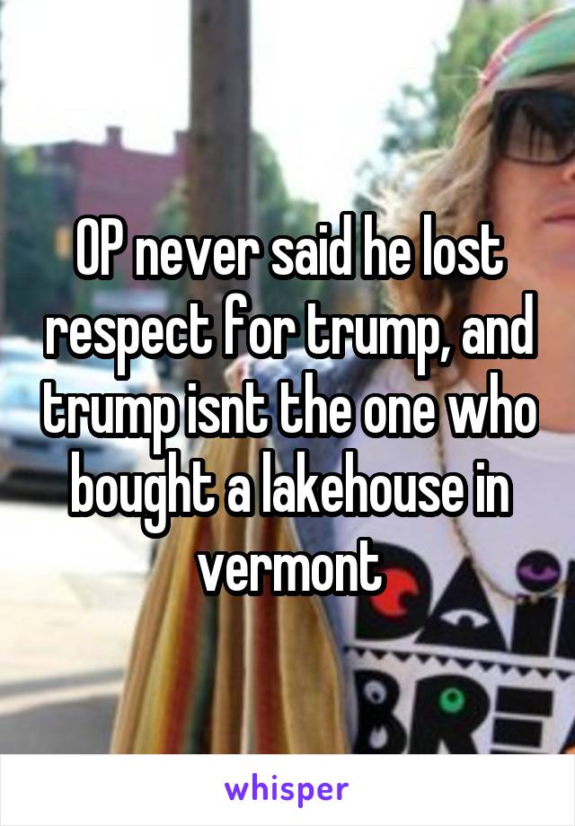 OP never said he lost respect for trump, and trump isnt the one who bought a lakehouse in vermont