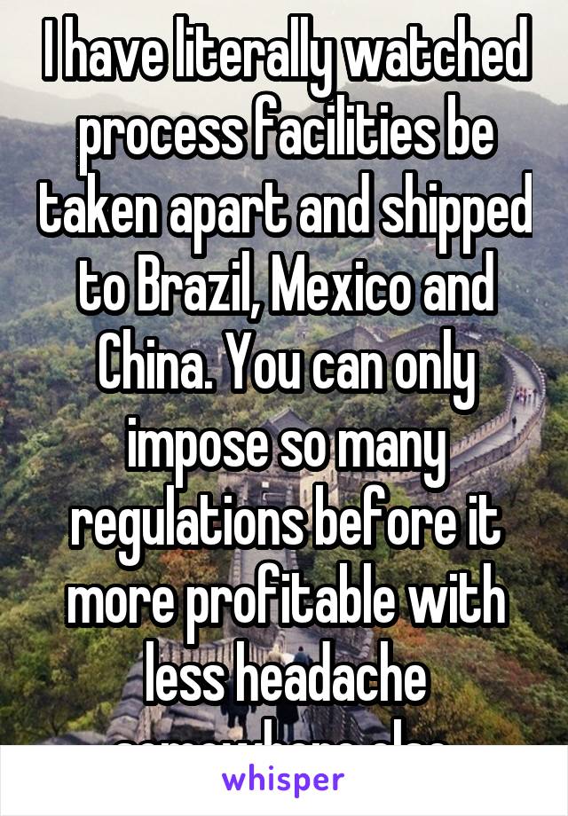 I have literally watched process facilities be taken apart and shipped to Brazil, Mexico and China. You can only impose so many regulations before it more profitable with less headache somewhere else.